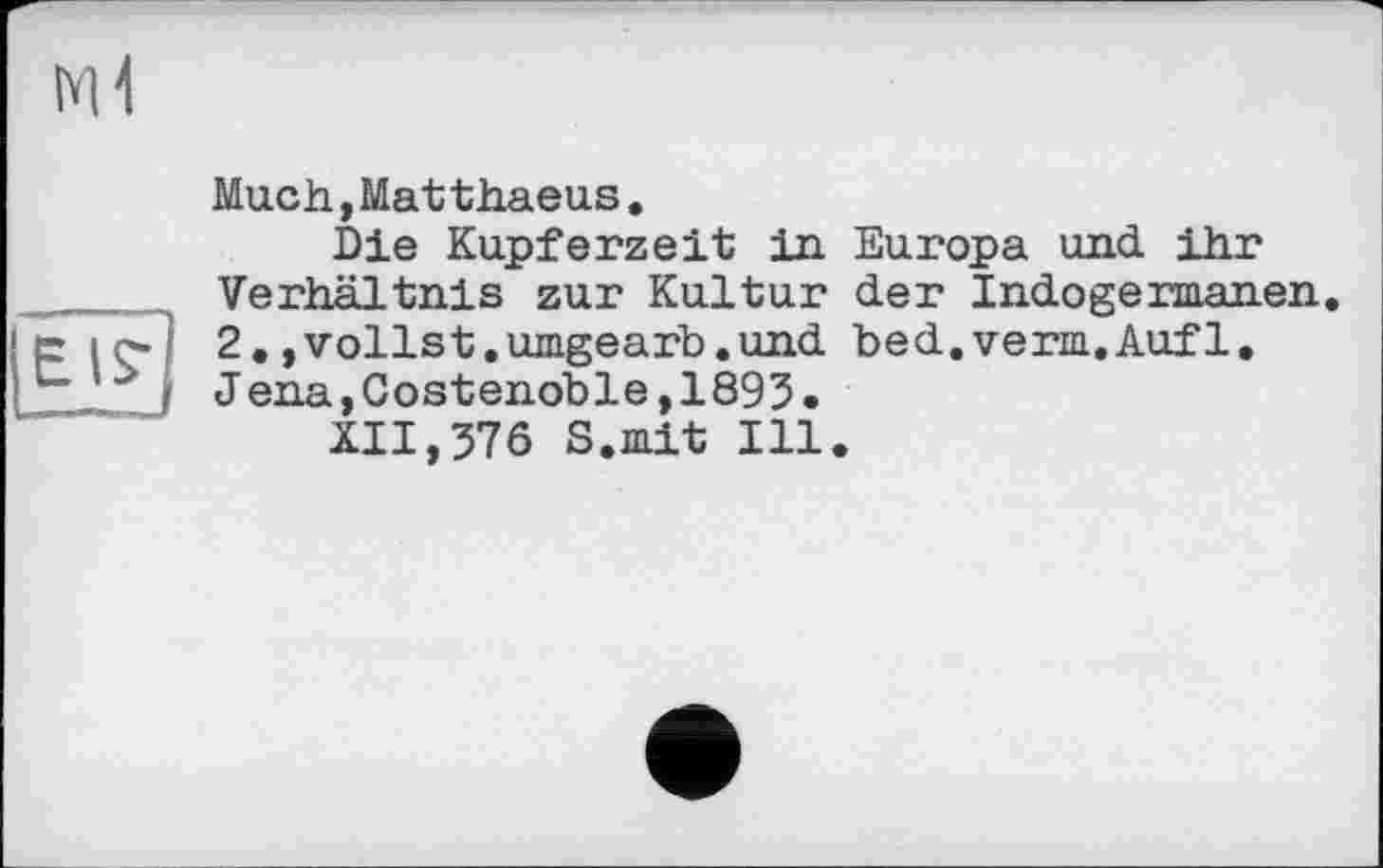 ﻿Much,Mat thaeus.
Die Kupferzeit in Europa und ihr Verhältnis zur Kultur der Indogermanen. 2, »vollst.umgearb.und bed.verm.Auf1. J ena,Costenoble,1893•
XII,376 S.mit Ill.